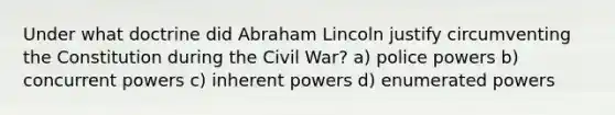 Under what doctrine did Abraham Lincoln justify circumventing the Constitution during the Civil War? a) police powers b) concurrent powers c) inherent powers d) enumerated powers