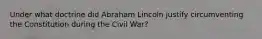 Under what doctrine did Abraham Lincoln justify circumventing the Constitution during the Civil War?