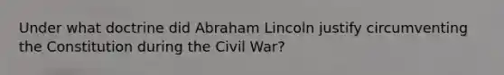 Under what doctrine did Abraham Lincoln justify circumventing the Constitution during the Civil War?