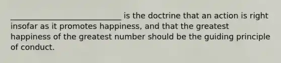 ____________________________ is the doctrine that an action is right insofar as it promotes happiness, and that the greatest happiness of the greatest number should be the guiding principle of conduct.