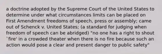 a doctrine adopted by the Supreme Court of the United States to determine under what circumstances limits can be placed on First Amendment freedoms of speech, press or assembly; came out of Schenck v. United States; (a standard for judging when freedom of speech can be abridged) "no one has a right to shout `fire' in a crowded theater when there is no fire because such an action would pose a clear and present danger to public safety"