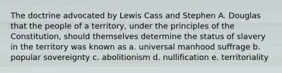 The doctrine advocated by Lewis Cass and Stephen A. Douglas that the people of a territory, under the principles of the Constitution, should themselves determine the status of slavery in the territory was known as a. universal manhood suffrage b. popular sovereignty c. abolitionism d. nullification e. territoriality