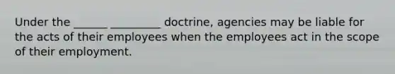 Under the ______ _________ doctrine, agencies may be liable for the acts of their employees when the employees act in the scope of their employment.