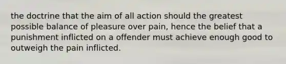 the doctrine that the aim of all action should the greatest possible balance of pleasure over pain, hence the belief that a punishment inflicted on a offender must achieve enough good to outweigh the pain inflicted.