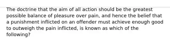 The doctrine that the aim of all action should be the greatest possible balance of pleasure over pain, and hence the belief that a punishment inflicted on an offender must achieve enough good to outweigh the pain inflicted, is known as which of the following?