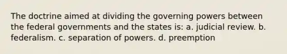 The doctrine aimed at dividing the governing powers between the federal governments and the states is: a. judicial review. b. federalism. c. separation of powers. d. preemption