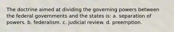 The doctrine aimed at dividing the governing powers between the federal governments and the states is: a. separation of powers. b. federalism. c. judicial review. d. preemption.