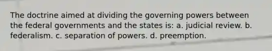 The doctrine aimed at dividing the governing powers between the federal governments and the states is: a. judicial review. b. federalism. c. separation of powers. d. preemption.