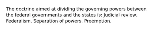 The doctrine aimed at dividing the governing powers between the federal governments and the states is: Judicial review. Federalism. Separation of powers. Preemption.