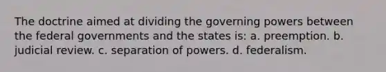 The doctrine aimed at dividing the governing powers between the federal governments and the states is: a. preemption. b. judicial review. c. separation of powers. d. federalism.