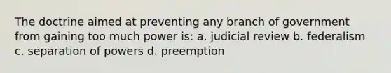 The doctrine aimed at preventing any branch of government from gaining too much power is: a. judicial review b. federalism c. separation of powers d. preemption