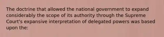 The doctrine that allowed the national government to expand considerably the scope of its authority through the Supreme Court's expansive interpretation of delegated powers was based upon the: