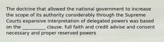 The doctrine that allowed the national government to increase the scope of its authority considerably through the Supreme Courts expansive interpretation of delegated powers was based on the __________ clause. full faith and credit advise and consent necessary and proper reserved powers