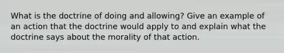 What is the doctrine of doing and allowing? Give an example of an action that the doctrine would apply to and explain what the doctrine says about the morality of that action.