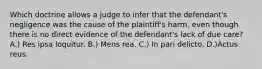 Which doctrine allows a judge to infer that the defendant's negligence was the cause of the plaintiff's harm, even though there is no direct evidence of the defendant's lack of due care? A.) Res ipsa loquitur. B.) Mens rea. C.) In pari delicto. D.)Actus reus.