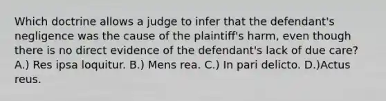 Which doctrine allows a judge to infer that the defendant's negligence was the cause of the plaintiff's harm, even though there is no direct evidence of the defendant's lack of due care? A.) Res ipsa loquitur. B.) Mens rea. C.) In pari delicto. D.)Actus reus.