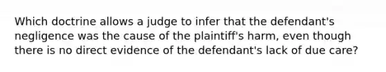 Which doctrine allows a judge to infer that the defendant's negligence was the cause of the plaintiff's harm, even though there is no direct evidence of the defendant's lack of due care?