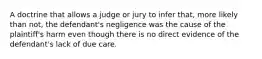 A doctrine that allows a judge or jury to infer that, more likely than not, the defendant's negligence was the cause of the plaintiff's harm even though there is no direct evidence of the defendant's lack of due care.