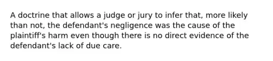 A doctrine that allows a judge or jury to infer that, more likely than not, the defendant's negligence was the cause of the plaintiff's harm even though there is no direct evidence of the defendant's lack of due care.