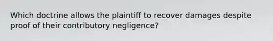 Which doctrine allows the plaintiff to recover damages despite proof of their contributory negligence?