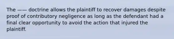 The —— doctrine allows the plaintiff to recover damages despite proof of contributory negligence as long as the defendant had a final clear opportunity to avoid the action that injured the plaintiff.