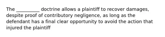 The __________ doctrine allows a plaintiff to recover damages, despite proof of contributory negligence, as long as the defendant has a final clear opportunity to avoid the action that injured the plaintiff