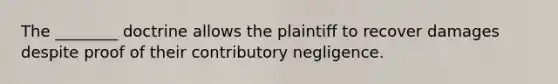 The ________ doctrine allows the plaintiff to recover damages despite proof of their contributory negligence.