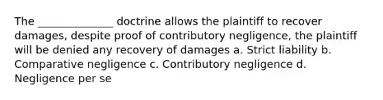 The ______________ doctrine allows the plaintiff to recover damages, despite proof of contributory negligence, the plaintiff will be denied any recovery of damages a. Strict liability b. Comparative negligence c. Contributory negligence d. Negligence per se