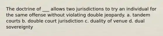 The doctrine of ___ allows two jurisdictions to try an individual for the same offense without violating double jeopardy. a. tandem courts b. double court jurisdiction c. duality of venue d. dual sovereignty