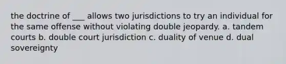 the doctrine of ___ allows two jurisdictions to try an individual for the same offense without violating double jeopardy. a. tandem courts b. double court jurisdiction c. duality of venue d. dual sovereignty