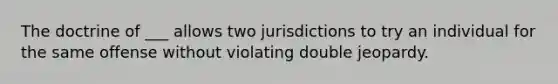 The doctrine of ___ allows two jurisdictions to try an individual for the same offense without violating double jeopardy.