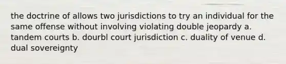 the doctrine of allows two jurisdictions to try an individual for the same offense without involving violating double jeopardy a. tandem courts b. dourbl court jurisdiction c. duality of venue d. dual sovereignty