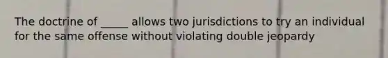 The doctrine of _____ allows two jurisdictions to try an individual for the same offense without violating double jeopardy