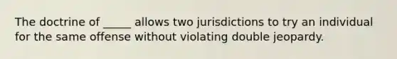 The doctrine of _____ allows two jurisdictions to try an individual for the same offense without violating double jeopardy.