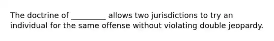 The doctrine of _________ allows two jurisdictions to try an individual for the same offense without violating double jeopardy.