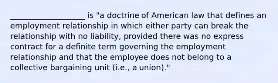 ___________________ is "a doctrine of American law that defines an employment relationship in which either party can break the relationship with no liability, provided there was no express contract for a definite term governing the employment relationship and that the employee does not belong to a collective bargaining unit (i.e., a union)."