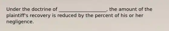 Under the doctrine of ____________________, the amount of the plaintiff's recovery is reduced by the percent of his or her negligence.