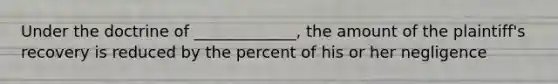 Under the doctrine of _____________, the amount of the plaintiff's recovery is reduced by the percent of his or her negligence