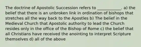 The doctrine of Apostolic Succession refers to ____________. a) the belief that there is an unbroken link in ordination of bishops that stretches all the way back to the Apostles b) The belief in the Medieval Church that Apostolic authority to lead the Church resides only in the office of the Bishop of Rome c) the belief that all Christians have received the anointing to interpret Scripture themselves d) all of the above