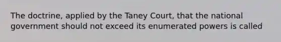 The doctrine, applied by the Taney Court, that the national government should not exceed its enumerated powers is called