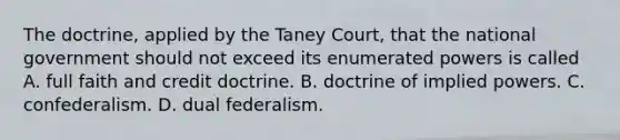 The doctrine, applied by the Taney Court, that the national government should not exceed its enumerated powers is called A. full faith and credit doctrine. B. doctrine of implied powers. C. confederalism. D. dual federalism.