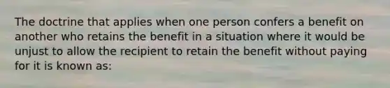 The doctrine that applies when one person confers a benefit on another who retains the benefit in a situation where it would be unjust to allow the recipient to retain the benefit without paying for it is known as: