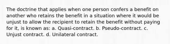 The doctrine that applies when one person confers a benefit on another who retains the benefit in a situation where it would be unjust to allow the recipient to retain the benefit without paying for it, is known as: a. Quasi-contract. b. Pseudo-contract. c. Unjust contract. d. Unilateral contract.