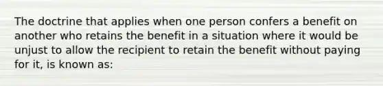 The doctrine that applies when one person confers a benefit on another who retains the benefit in a situation where it would be unjust to allow the recipient to retain the benefit without paying for it, is known as: