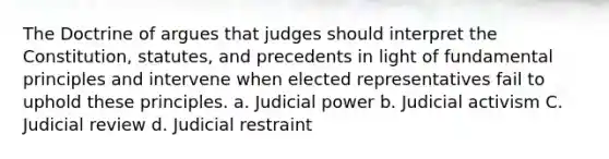 The Doctrine of argues that judges should interpret the Constitution, statutes, and precedents in light of fundamental principles and intervene when elected representatives fail to uphold these principles. a. Judicial power b. Judicial activism C. Judicial review d. Judicial restraint