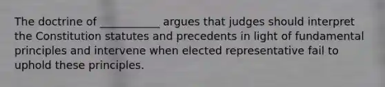 The doctrine of ___________ argues that judges should interpret the Constitution statutes and precedents in light of fundamental principles and intervene when elected representative fail to uphold these principles.