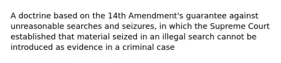 A doctrine based on the 14th Amendment's guarantee against unreasonable searches and seizures, in which the Supreme Court established that material seized in an illegal search cannot be introduced as evidence in a criminal case