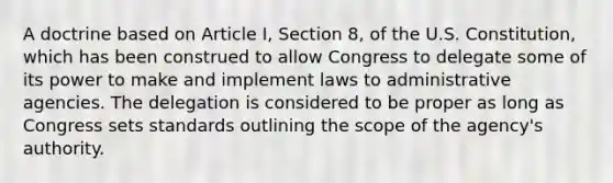 A doctrine based on Article I, Section 8, of the U.S. Constitution, which has been construed to allow Congress to delegate some of its power to make and implement laws to administrative agencies. The delegation is considered to be proper as long as Congress sets standards outlining the scope of the agency's authority.