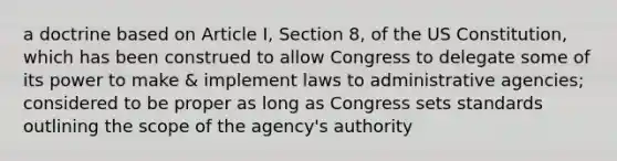 a doctrine based on Article I, Section 8, of the US Constitution, which has been construed to allow Congress to delegate some of its power to make & implement laws to administrative agencies; considered to be proper as long as Congress sets standards outlining the scope of the agency's authority