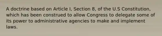 A doctrine based on Article I, Section 8, of the U.S Constitution, which has been construed to allow Congress to delegate some of its power to administrative agencies to make and implement laws.